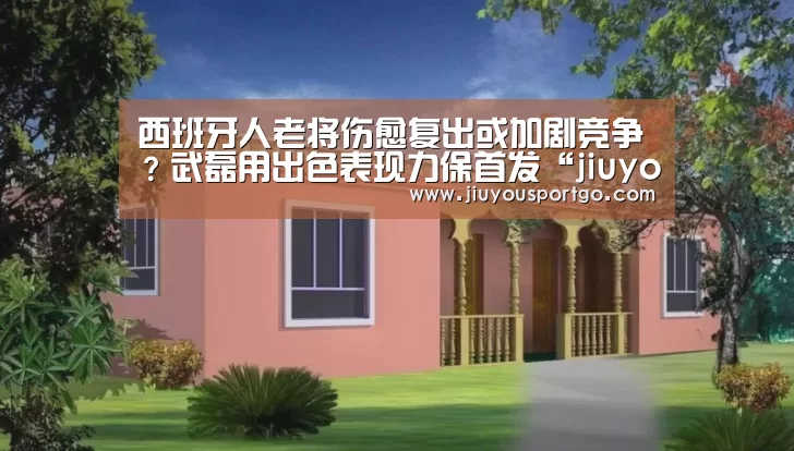 西班牙人老将伤愈复出或加剧竞争?武磊用出色表现力保首发“jiuyou”(图1) 九游棋牌